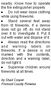 Text Box: nearby. Know how to operate the fire extinguisher properly.Do not wear loose clothing while using fireworks.Stand several feet away from lit fireworks. If a devise does not go off, do not stand over it to investigate it. Put it out with water and dispose of it.Always read the directions and warning labels on fireworks. If a devise is not marked with the contents, direction and a warning label, do not light it.Supervise children around fireworks at all times.by Shad CooperFremont County Firewise
