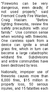 Text Box: "Fireworks can be very dangerous, even deadly, if not used properly," said Fremont County Fire Warden, Craig Haslam.  "Before lighting fireworks, review fire safety precautions with your family."  Use common sense when working with fireworks.  One careless spark from a device can ignite a small grass fire, which in turn can become a large catastrophic wildland fire.  Subdivisions and entire communities have been destroyed by less.Nationally, improper use of fireworks causes more than 6,000 fires, $15 million in property loss, 50 serious injuries, and 15 fatalities each 