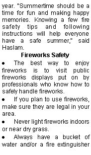 Text Box: year. "Summertime should be a time for fun and making happy memories. Knowing a few fire safety tips and following instructions will help everyone have a safe summer," said Haslam.Fireworks SafetyThe best way to enjoy fireworks is to visit public fireworks displays put on by professionals who know how to safely handle fireworks.If you plan to use fireworks, make sure they are legal in your area.Never light fireworks indoors or near dry grass.Always have a bucket of water and/or a fire extinguisher 
