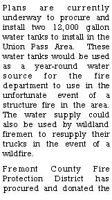 Text Box: Plans are currently underway to procure and install two 12,000 gallon water tanks to install in the Union Pass Area.  These water tanks would be used as a year-round water source for the fire department to use in the unfortunate event of a structure fire in the area.  The water supply could also be used by wildland firemen to resupply their trucks in the event of a wildfire.  Fremont County Fire Protection District has procured and donated the 
