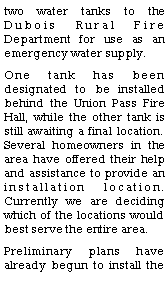 Text Box: two water tanks to the Dubois Rural Fire Department for use as an emergency water supply.  One tank has been designated to be installed behind the Union Pass Fire Hall, while the other tank is still awaiting a final location.  Several homeowners in the area have offered their help and assistance to provide an installation location.  Currently we are deciding which of the locations would best serve the entire area.  Preliminary plans have already begun to install the 