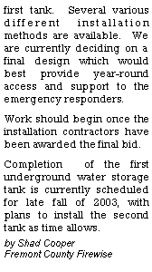 Text Box: first tank.  Several various different installation methods are available.  We are currently deciding on a final design which would best provide year-round access and support to the emergency responders.  Work should begin once the installation contractors have been awarded the final bid.   Completion  of the first underground water storage tank is currently scheduled for late fall of 2003, with plans to install the second tank as time allows. by Shad Cooper               Fremont County Firewise