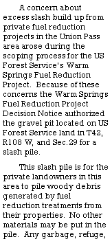 Text Box: A concern about excess slash build up from private fuel reduction projects in the Union Pass area arose during the scoping process for the US Forest Service�s Warm Springs Fuel Reduction Project.  Because of these concerns the Warm Springs Fuel Reduction Project Decision Notice authorized the gravel pit located on US Forest Service land in T42, R108 W, and Sec.29 for a slash pile.  This slash pile is for the private landowners in this area to pile woody debris generated by fuel reduction treatments from their properties.  No other materials may be put in the pile.  Any garbage, refuge, 