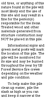Text Box: old tires, or anything of this nature found in the pile will most likely end the use of this site and may result in a fine for the person(s) responsible for the items.  Treated wood and other materials generated from structure construction may NOT be placed in this pile.  Informational signs and green metal posts will mark the location of this pile. The pile will be monitored for its size and may be burned throughout the year by US Forest Service fire crews depending on the weather and pile condition. To help make this pile clean up easier, pile the slash as high as you can and keep it narrow at the 