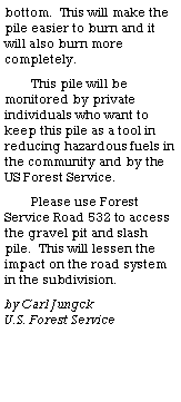 Text Box: bottom.  This will make the pile easier to burn and it will also burn more completely. This pile will be monitored by private individuals who want to keep this pile as a tool in reducing hazardous fuels in the community and by the US Forest Service.Please use Forest Service Road 532 to access the gravel pit and slash pile.  This will lessen the impact on the road system in the subdivision. by Carl Jungck                    U.S. Forest Service 