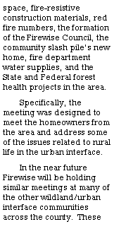 Text Box: space, fire-resistive construction materials, red fire numbers, the formation of the Firewise Council, the community slash pile�s new home, fire department water supplies, and the State and Federal forest health projects in the area.Specifically, the meeting was designed to meet the homeowners from the area and address some of the issues related to rural life in the urban interface.  In the near future Firewise will be holding similar meetings at many of the other wildland/urban interface communities across the county.  These 