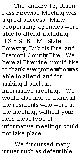 Text Box: The January 17, Union Pass Firewise Meeting was a great success.  Many cooperating agencies were able to attend including U.S.F.S., B.L.M., State Forestry, Dubois Fire, and Fremont County Fire.  We here at Firewise  would like to thank everyone who was able to attend and for making it such an informative meeting.   We would also like to thank all the residents who were at the meeting; without your help these type of informative meetings could not take place.We discussed many issues such as defensible 