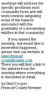 Text Box: meetings will address the specific problems each community faces and will work towards mitigating some of the hazards associated with the possibility of a devastating wildfire in that community.  If you missed the meeting, but would like to know what happened, please visit our website at www.fremont countyfirewise.com      There you will find a link to the minutes from the meeting where everything is discussed in detail.by Shad Cooper               Fremont County Firewise