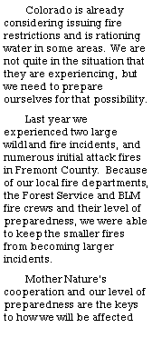 Text Box: Colorado is already considering issuing fire restrictions and is rationing water in some areas. We are not quite in the situation that they are experiencing, but we need to prepare ourselves for that possibility. Last year we experienced two large wildland fire incidents, and numerous initial attack fires in Fremont County.  Because of our local fire departments, the Forest Service and BLM fire crews and their level of preparedness, we were able to keep the smaller fires from becoming larger incidents. Mother Nature�s cooperation and our level of preparedness are the keys to how we will be affected 