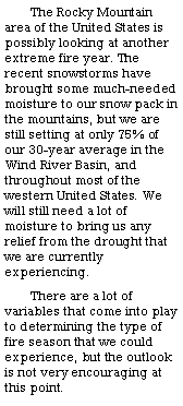 Text Box: The Rocky Mountain area of the United States is possibly looking at another extreme fire year. The recent snowstorms have brought some much-needed moisture to our snow pack in the mountains, but we are still setting at only 75% of our 30-year average in the Wind River Basin, and throughout most of the western United States. We will still need a lot of moisture to bring us any relief from the drought that we are currently experiencing. There are a lot of variables that come into play to determining the type of fire season that we could experience, but the outlook is not very encouraging at this point. 