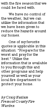 Text Box: with the fire season that we could be faced with. We have no control of the weather, but we can utilize the information that we have been given to reduce the hazards around our homes. One of my favorite quotes is applicable in this situation: �Prepare for the worst and pray for the best.� Utilize the information that is available to you through this and other programs and help yourself as well as your  local fire department to protect your home.by Craig Haslam            Fremont County Fire    Warden