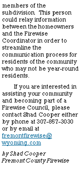 Text Box: members of the subdivision.  This person could relay information between the homeowners and the Firewise Coordinator in order to streamline the communication process for residents of the community who may not be year-round residents.If you are interested in assisting your community and becoming part of a Firewise Council, please contact Shad Cooper either by phone at 307-857-3030 or by email at       fremontfirewise@    wyoming.comby Shad Cooper          Fremont County Firewise