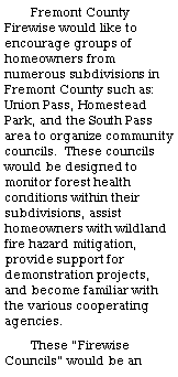 Text Box: Fremont County Firewise would like to encourage groups of homeowners from numerous subdivisions in Fremont County such as:  Union Pass, Homestead Park, and the South Pass area to organize community councils.  These councils would be designed to monitor forest health conditions within their subdivisions, assist homeowners with wildland fire hazard mitigation, provide support for demonstration projects, and become familiar with the various cooperating agencies.These �Firewise Councils� would be an 