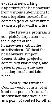 Text Box: excellent networking opportunity for homeowners from various subdivisions to work together towards the common goal of preventing a catastrophic wildland fire.The Firewise program is completely dependent on the support of the homeowners within the subdivisions.  Without the homeowners support, demonstration projects, community workshops, and general public education meetings could not take place.Ideally, the Firewise Council would consist of at least one person from each subdivision who would act as a point of contact for other 