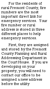 Text Box: For the residents of rural Fremont County, fire numbers are the most important direct link for emergency services.  Your fire number or rural address is stored in three different places to help emergency services.  First, they are assigned and stored by the Fremont County Planning and Rural Addressing Department in the Court House.  If you are developing on your property, you will need to contact our office to be assigned a new address before the utility 