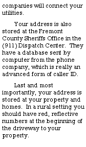 Text Box: companies will connect your utilities.Your address is also stored at the Fremont County Sheriffs Office in the (911) Dispatch Center.  They have a database sent by computer from the phone company, which is really an advanced form of caller ID.Last and most importantly, your address is stored at your property and homes.  In a rural setting you should have red, reflective numbers at the beginning of the driveway to your property.
