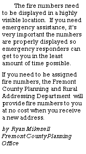 Text Box: The fire numbers need to be displayed in a highly visible location.  If you need emergency assistance, its very important the numbers  are properly displayed so emergency responders can get to you in the least amount of time possible.  If you need to be assigned fire numbers, the Fremont County Planning and Rural Addressing Department  will provide fire numbers to you at no cost when you receive a new address.	by  Ryan Mikesell                Fremont County Planning Office