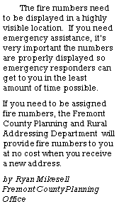 Text Box: The fire numbers need to be displayed in a highly visible location.  If you need emergency assistance, it�s very important the numbers  are properly displayed so emergency responders can get to you in the least amount of time possible.  If you need to be assigned fire numbers, the Fremont County Planning and Rural Addressing Department  will provide fire numbers to you at no cost when you receive a new address.	by  Ryan Mikesell                Fremont County Planning Office